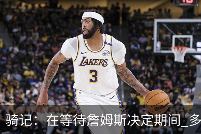 骑记：在等待詹姆斯决定期间 多位骑士内部成员一度相信他会回归