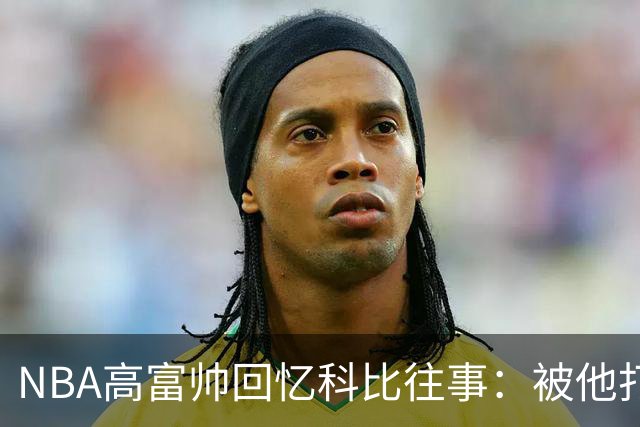 NBA高富帅回忆科比往事:被他打爆了!后来请我们在LA玩支付2.2万